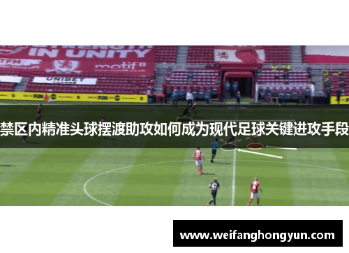 禁区内精准头球摆渡助攻如何成为现代足球关键进攻手段