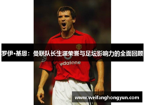 罗伊·基恩：曼联队长生涯荣誉与足坛影响力的全面回顾