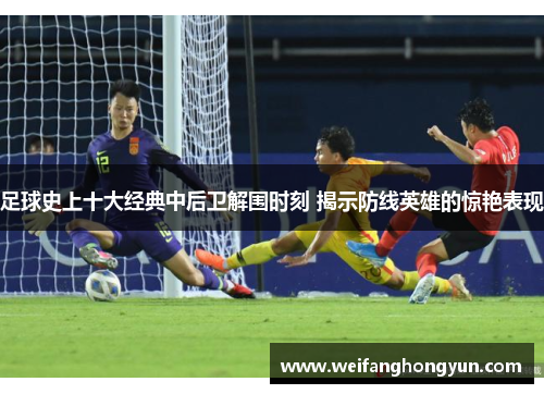 足球史上十大经典中后卫解围时刻 揭示防线英雄的惊艳表现
