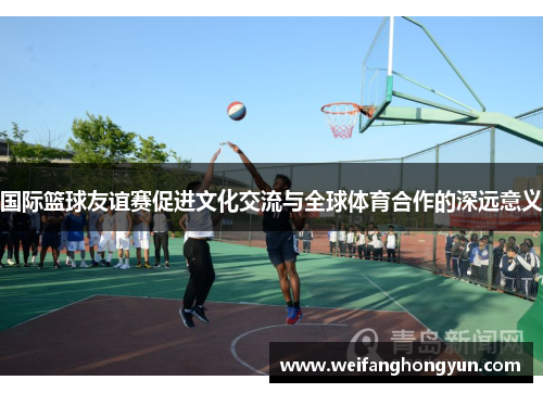 国际篮球友谊赛促进文化交流与全球体育合作的深远意义
