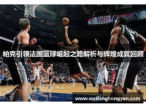 帕克引领法国篮球崛起之路解析与辉煌成就回顾