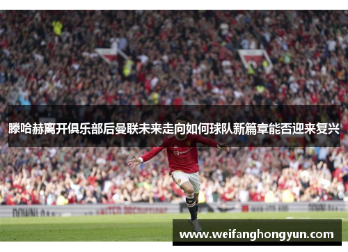 滕哈赫离开俱乐部后曼联未来走向如何球队新篇章能否迎来复兴